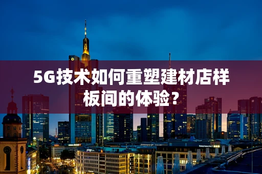 5G技术如何重塑建材店样板间的体验？