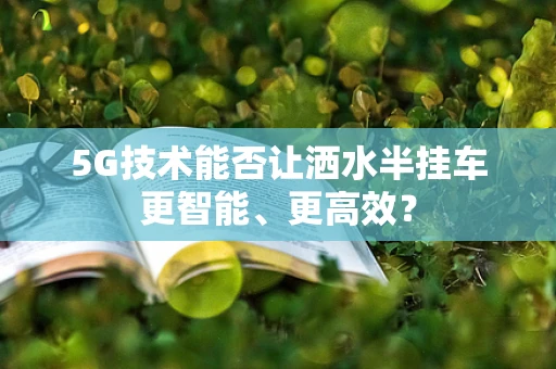 5G技术能否让洒水半挂车更智能、更高效？