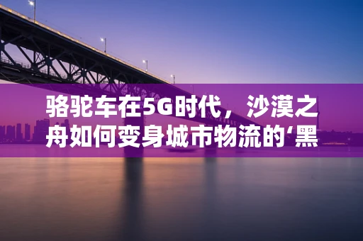 骆驼车在5G时代，沙漠之舟如何变身城市物流的‘黑科技’？