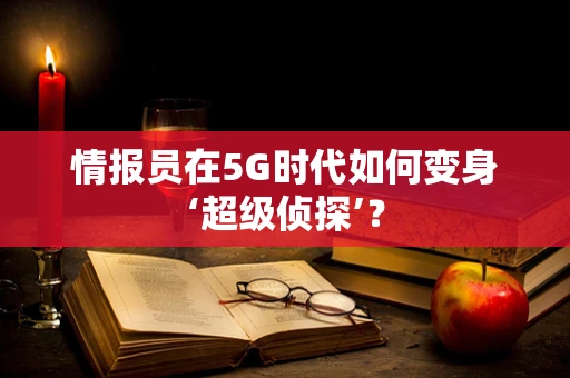 情报员在5G时代如何变身‘超级侦探’？