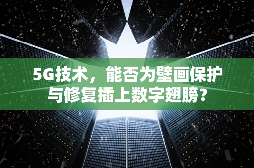 5G技术，能否为壁画保护与修复插上数字翅膀？