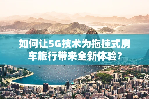 如何让5G技术为拖挂式房车旅行带来全新体验？