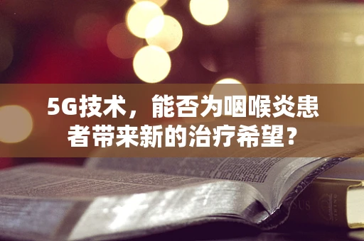 5G技术，能否为咽喉炎患者带来新的治疗希望？