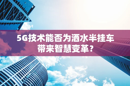 5G技术能否为洒水半挂车带来智慧变革？