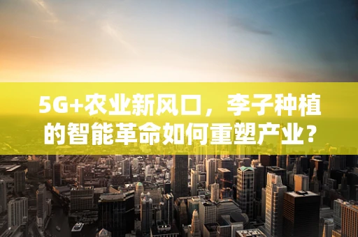 5G+农业新风口，李子种植的智能革命如何重塑产业？