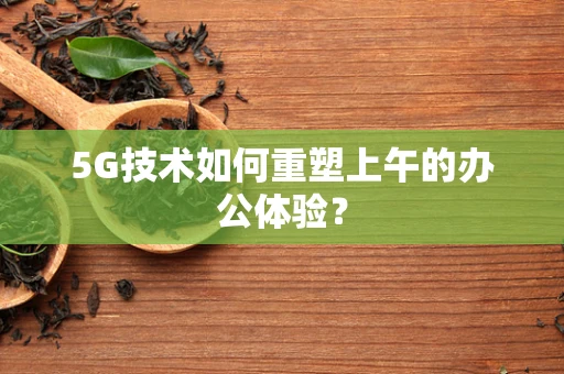 5G技术如何重塑上午的办公体验？