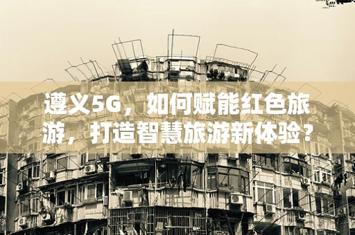 遵义5G，如何赋能红色旅游，打造智慧旅游新体验？