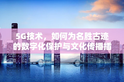 5G技术，如何为名胜古迹的数字化保护与文化传播插上翅膀？