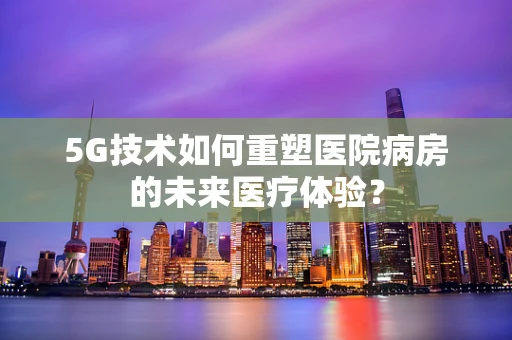 5G技术如何重塑医院病房的未来医疗体验？
