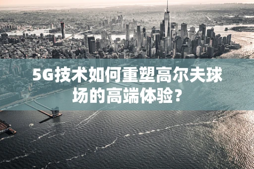 5G技术如何重塑高尔夫球场的高端体验？