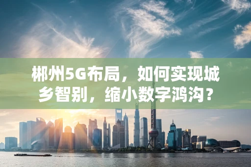 郴州5G布局，如何实现城乡智别，缩小数字鸿沟？