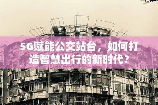 5G赋能公交站台，如何打造智慧出行的新时代？