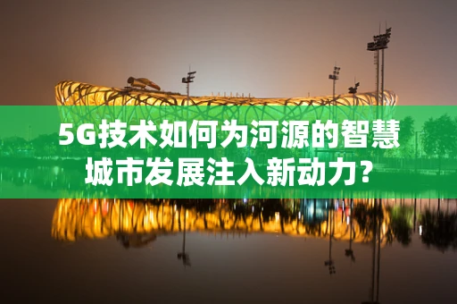 5G技术如何为河源的智慧城市发展注入新动力？