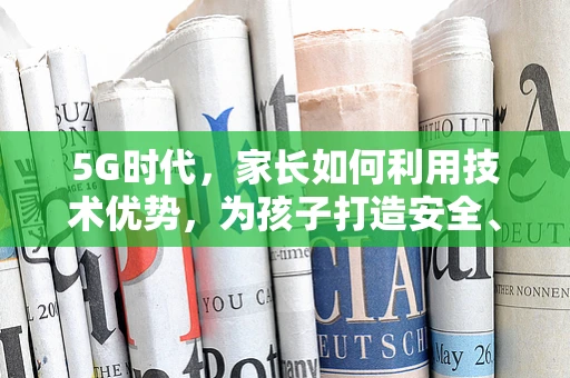 5G时代，家长如何利用技术优势，为孩子打造安全、互动的成长环境？