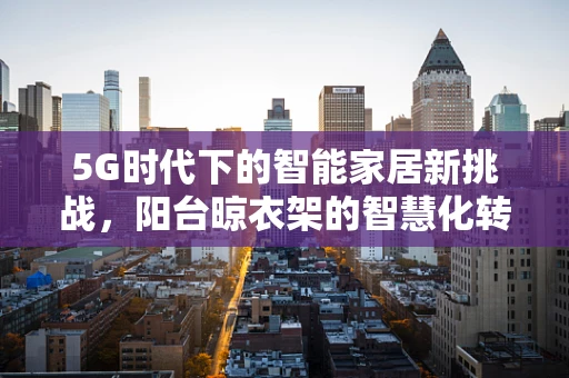 5G时代下的智能家居新挑战，阳台晾衣架的智慧化转型