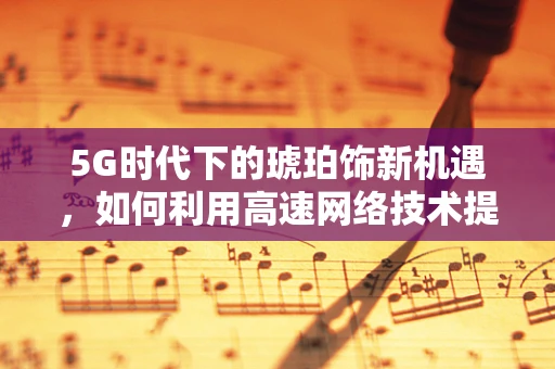 5G时代下的琥珀饰新机遇，如何利用高速网络技术提升其市场价值？