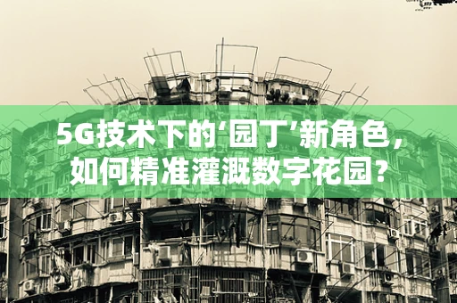5G技术下的‘园丁’新角色，如何精准灌溉数字花园？