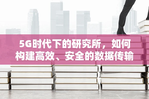 5G时代下的研究所，如何构建高效、安全的数据传输网络？