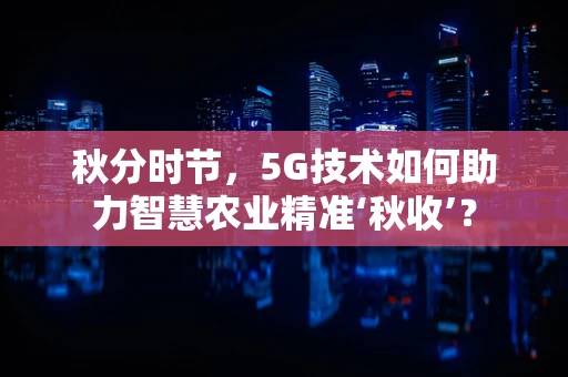 秋分时节，5G技术如何助力智慧农业精准‘秋收’？