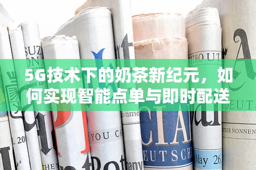 5G技术下的奶茶新纪元，如何实现智能点单与即时配送？