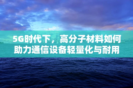 5G时代下，高分子材料如何助力通信设备轻量化与耐用性？