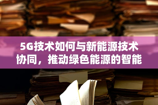 5G技术如何与新能源技术协同，推动绿色能源的智能管理？