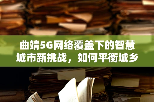 曲靖5G网络覆盖下的智慧城市新挑战，如何平衡城乡差异？