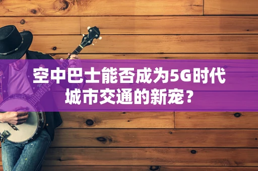空中巴士能否成为5G时代城市交通的新宠？