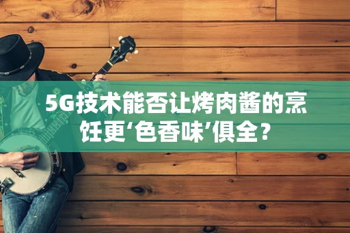 5G技术能否让烤肉酱的烹饪更‘色香味’俱全？