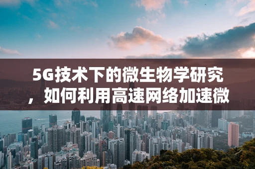 5G技术下的微生物学研究，如何利用高速网络加速微生物基因组学解析？