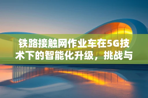 铁路接触网作业车在5G技术下的智能化升级，挑战与机遇？