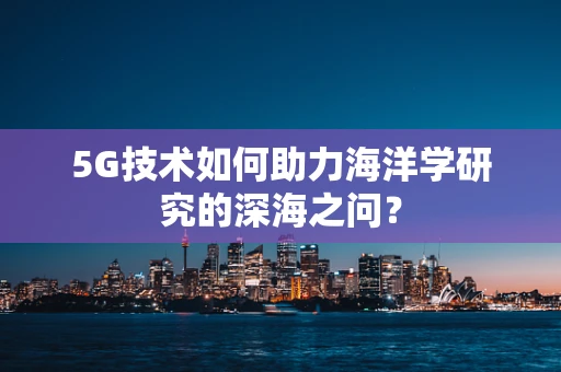 5G技术如何助力海洋学研究的深海之问？