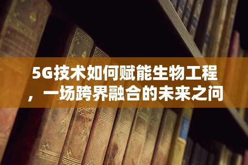 5G技术如何赋能生物工程，一场跨界融合的未来之问