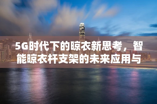 5G时代下的晾衣新思考，智能晾衣杆支架的未来应用与挑战