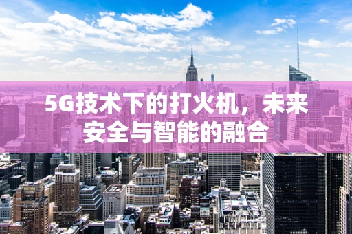 5G技术下的打火机，未来安全与智能的融合