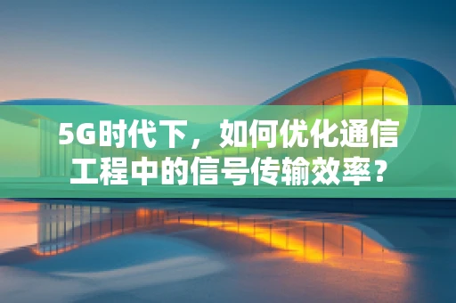 5G时代下，如何优化通信工程中的信号传输效率？