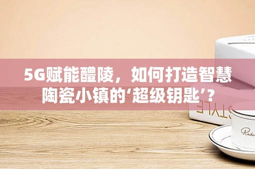 5G赋能醴陵，如何打造智慧陶瓷小镇的‘超级钥匙’？