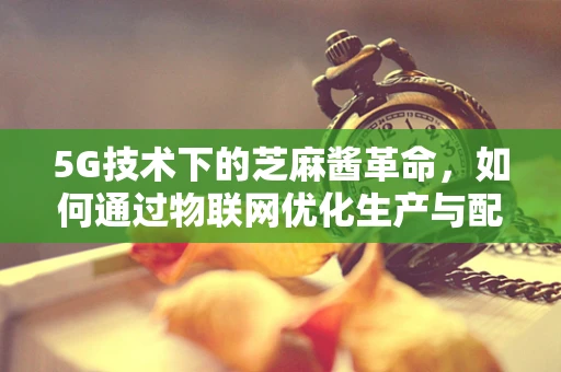 5G技术下的芝麻酱革命，如何通过物联网优化生产与配送？
