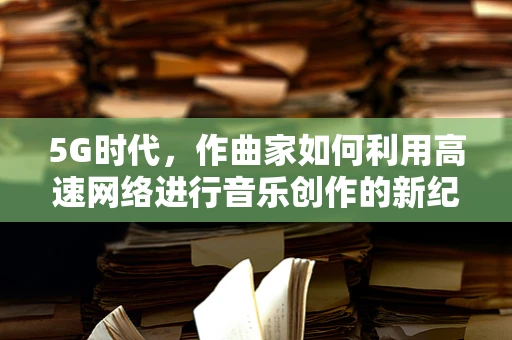 5G时代，作曲家如何利用高速网络进行音乐创作的新纪元？