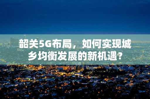韶关5G布局，如何实现城乡均衡发展的新机遇？