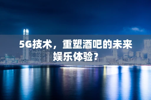 5G技术，重塑酒吧的未来娱乐体验？