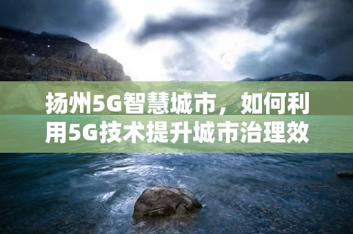 扬州5G智慧城市，如何利用5G技术提升城市治理效率？