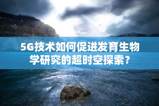 5G技术如何促进发育生物学研究的超时空探索？