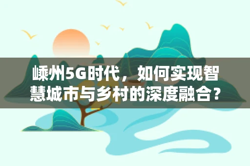 嵊州5G时代，如何实现智慧城市与乡村的深度融合？