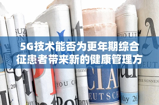 5G技术能否为更年期综合征患者带来新的健康管理方案？