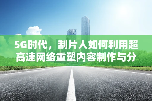 5G时代，制片人如何利用超高速网络重塑内容制作与分发？
