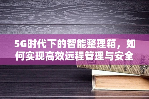 5G时代下的智能整理箱，如何实现高效远程管理与安全存储？