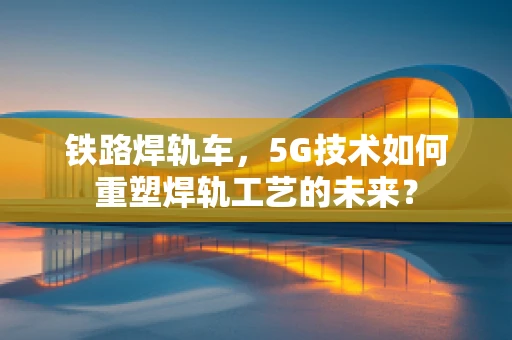 铁路焊轨车，5G技术如何重塑焊轨工艺的未来？