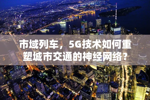 市域列车，5G技术如何重塑城市交通的神经网络？
