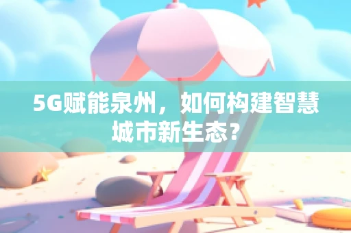 5G赋能泉州，如何构建智慧城市新生态？
